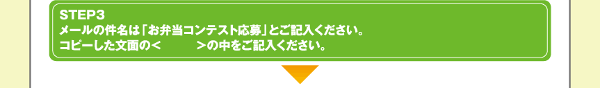 STEP3メールの件名は「お弁当コンテスト応募」とご記入ください。コピーした文面の<　　　>の中をご記入ください。